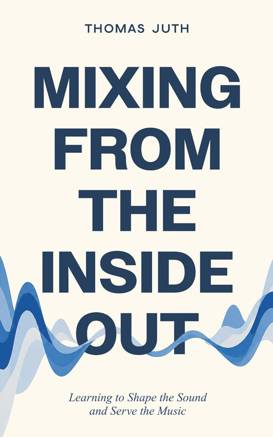 Mixing from the Inside Out: Learning to Shape the Sound and Serve the Music (The Art Of Mixing)